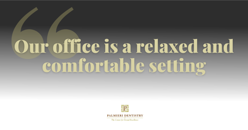 At Palmieri Dentistry, we are committed to helping you achieve your dental goals. Our office is a relaxed and comfortable setting where we provide patients with the finest cosmetic, implant, and general dentistry services. We pride ourselves on providing gentle care and effective treatments using state-of-the-art dental technology to keep you and your family in tip-top oral health. We are continuously improving the technology in the office and receiving education on different treatments to bring you the very latest in dental care. We schedule our appointments with you in mind and only see one patient at a time, so you have our undivided attention.